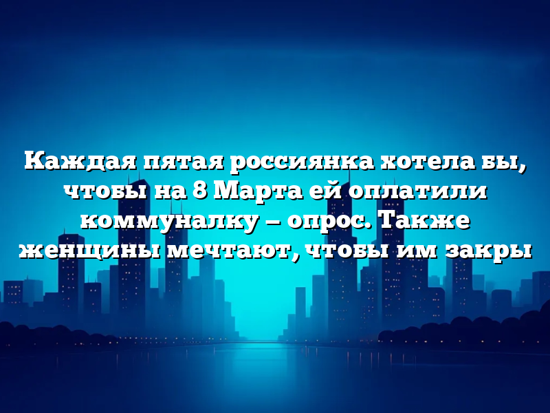 Каждая пятая россиянка хотела бы, чтобы на 8 Марта ей оплатили коммуналку — опрос. Также женщины мечтают, чтобы им закры